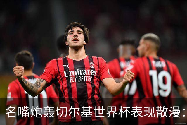 名嘴炮轰切尔基世界杯表现散漫：如果我是齐达内，我会找他谈话