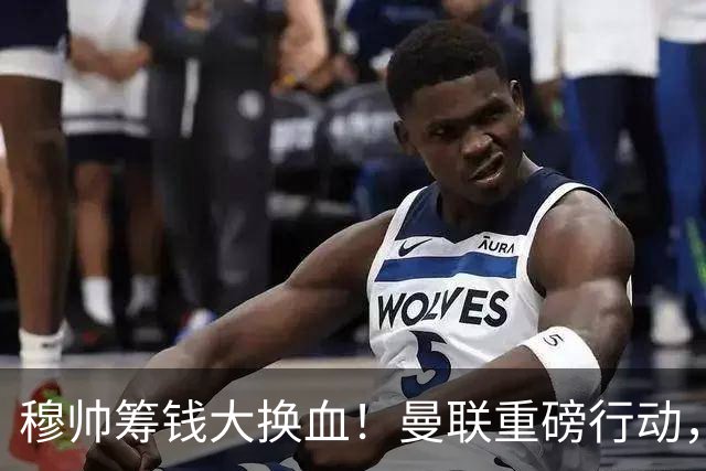 穆帅筹钱大换血！曼联重磅行动，全力拿下皇马顶级巨星