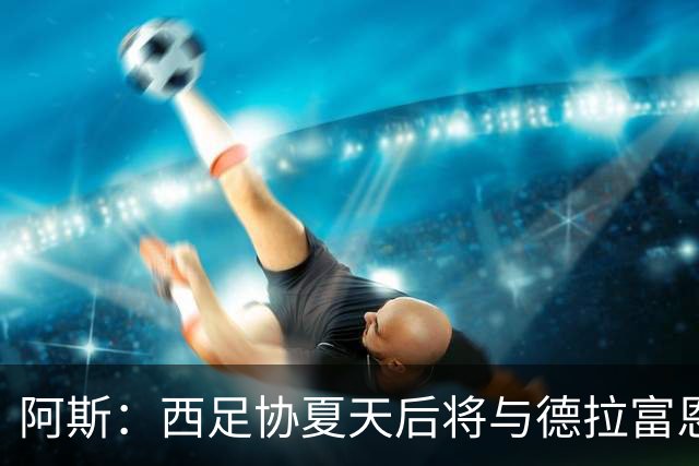 阿斯：西足协夏天后将与德拉富恩特会面，商定何时敲定新合同